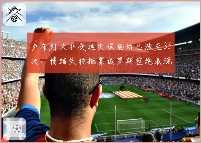卢布列夫非受迫失误场均已涨至35次，情绪失控拖累俄罗斯重炮表现__br_