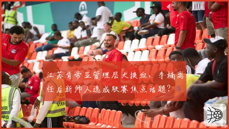 江苏肯帝亚管理层大换血，李楠离任后新帅人选成联赛焦点话题？