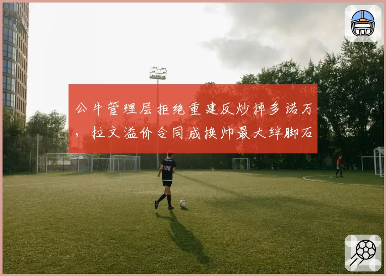 公牛管理层拒绝重建反炒掉多诺万，拉文溢价合同成换帅最大绊脚石