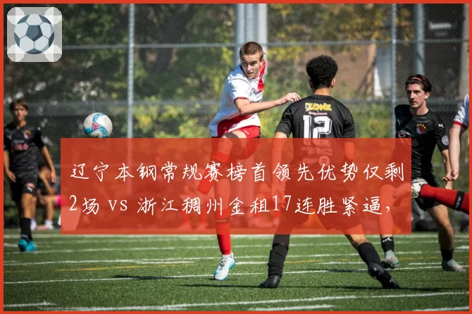 辽宁本钢常规赛榜首领先优势仅剩2场 vs 浙江稠州金租17连胜紧逼，卫冕悬念再起