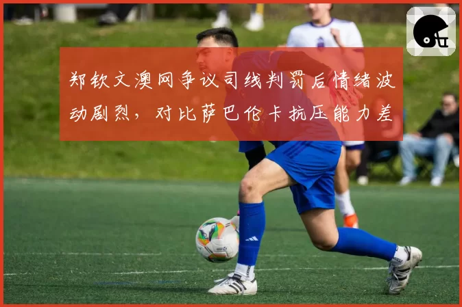 郑钦文澳网争议司线判罚后情绪波动剧烈,对比萨巴伦卡抗压能力差距明显
