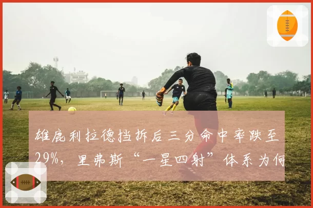 雄鹿利拉德挡拆后三分命中率跌至29%,里弗斯“一星四射”体系为何失灵?