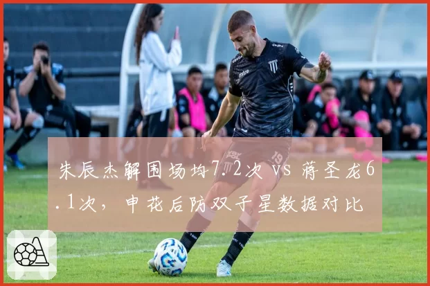 朱辰杰解围场均7.2次 vs 蒋圣龙6.1次，申花后防双子星数据对比
