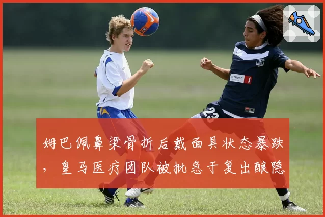 姆巴佩鼻梁骨折后戴面具状态暴跌，皇马医疗团队被批急于复出酿隐患