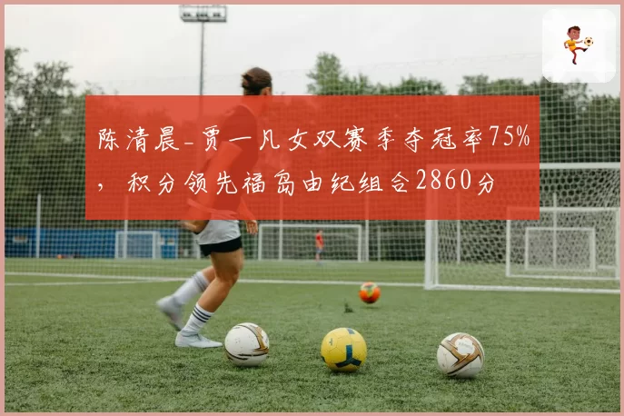 陈清晨_贾一凡女双赛季夺冠率75%，积分领先福岛由纪组合2860分
