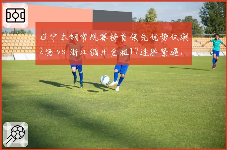 辽宁本钢常规赛榜首领先优势仅剩2场 vs 浙江稠州金租17连胜紧逼，卫冕悬念再起