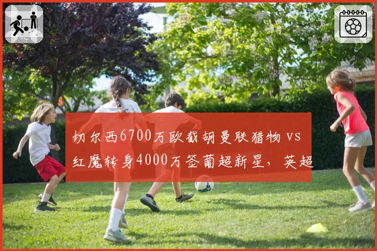 切尔西6700万欧截胡曼联猎物 vs 红魔转身4000万签葡超新星，英超抢人大战火药味十足