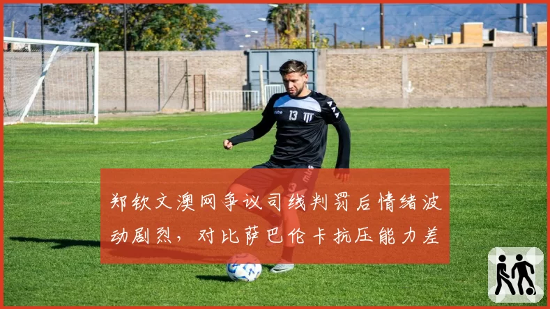 郑钦文澳网争议司线判罚后情绪波动剧烈,对比萨巴伦卡抗压能力差距明显