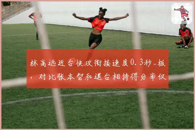 林高远近台快攻衔接速度0.3秒_板，对比张本智和退台相持得分率仅38%