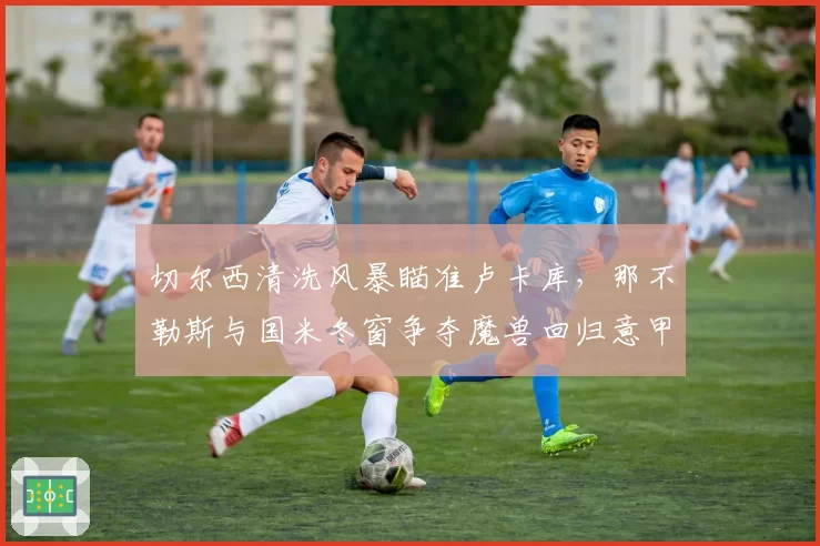 切尔西清洗风暴瞄准卢卡库，那不勒斯与国米冬窗争夺魔兽回归意甲
