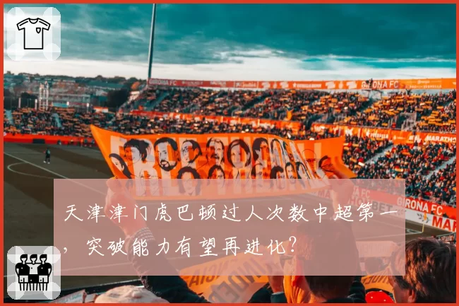 天津津门虎巴顿过人次数中超第一，突破能力有望再进化？