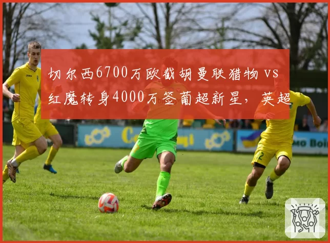 切尔西6700万欧截胡曼联猎物 vs 红魔转身4000万签葡超新星，英超抢人大战火药味十足