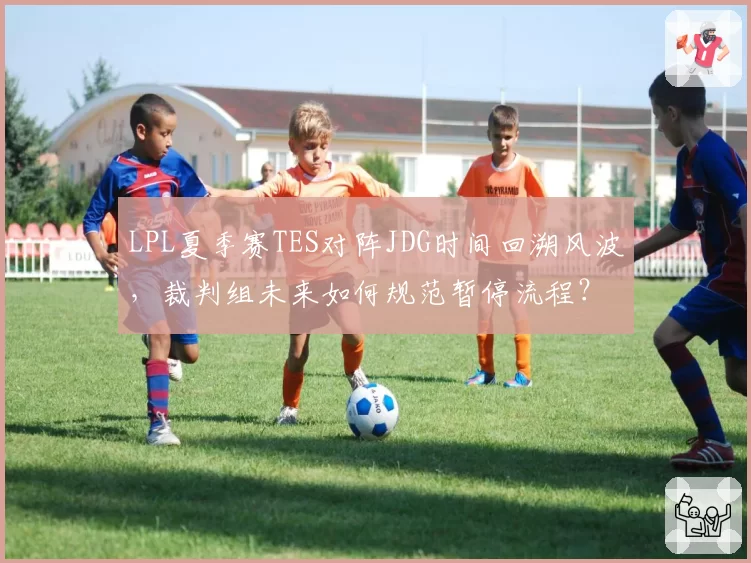 LPL夏季赛TES对阵JDG时间回溯风波,裁判组未来如何规范暂停流程?