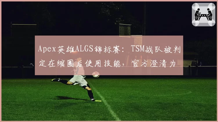 Apex英雄ALGS锦标赛：TSM战队被判定在缩圈后使用技能，官方澄清为合规操作