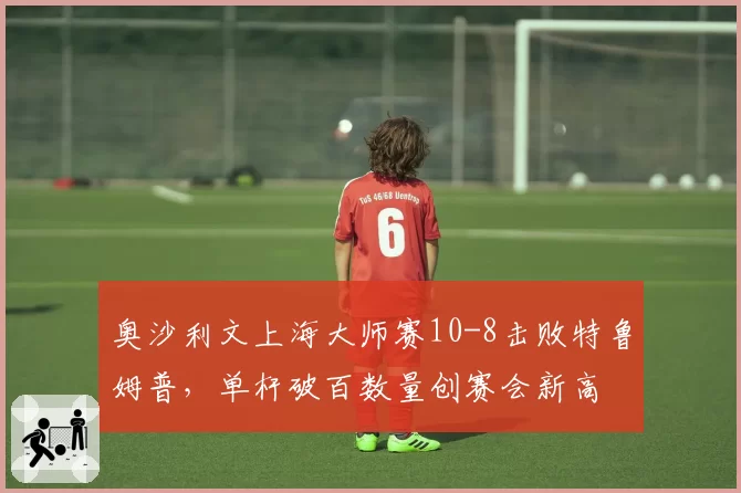 奥沙利文上海大师赛10-8击败特鲁姆普，单杆破百数量创赛会新高