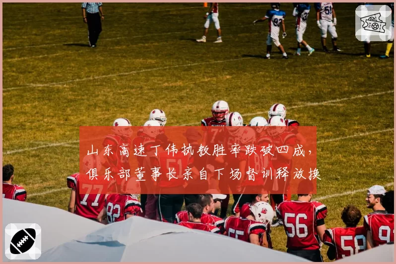 山东高速丁伟执教胜率跌破四成，俱乐部董事长亲自下场督训释放换帅信号