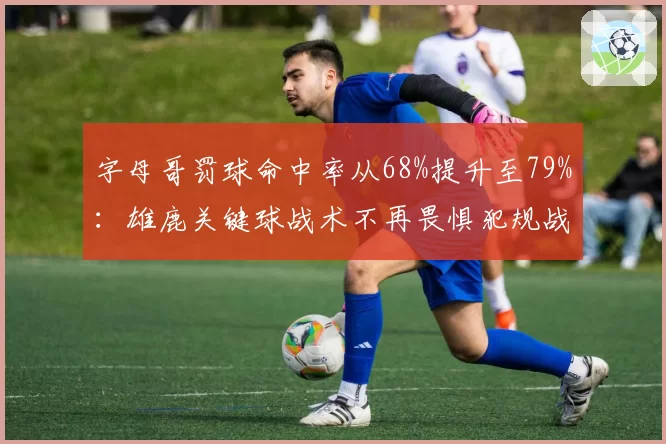 字母哥罚球命中率从68%提升至79%：雄鹿关键球战术不再畏惧犯规战术