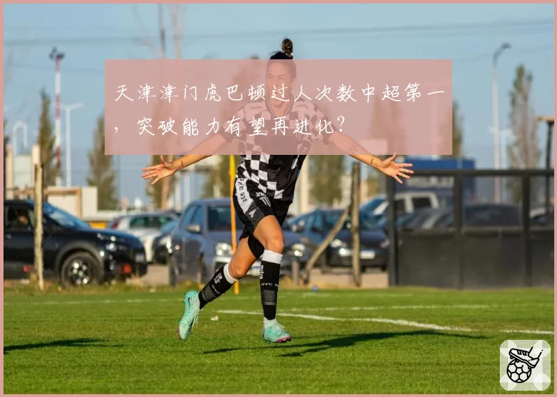 天津津门虎巴顿过人次数中超第一，突破能力有望再进化？