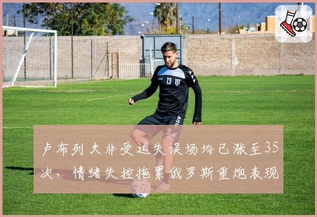 卢布列夫非受迫失误场均已涨至35次，情绪失控拖累俄罗斯重炮表现__br_