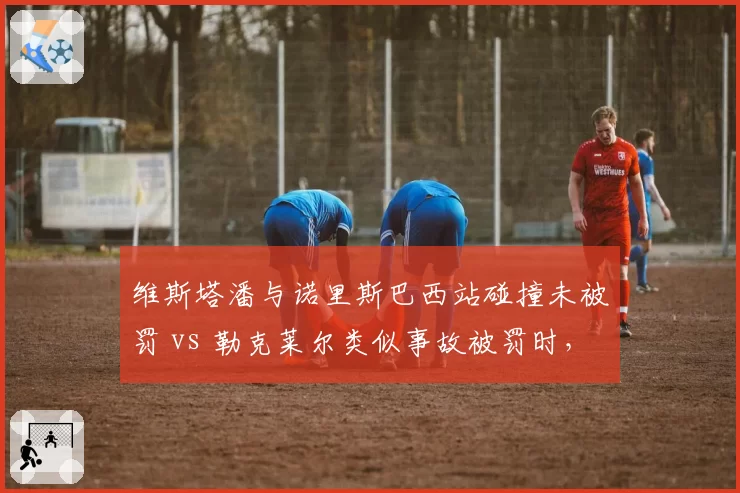 维斯塔潘与诺里斯巴西站碰撞未被罚 vs 勒克莱尔类似事故被罚时，判罚尺度争议升级