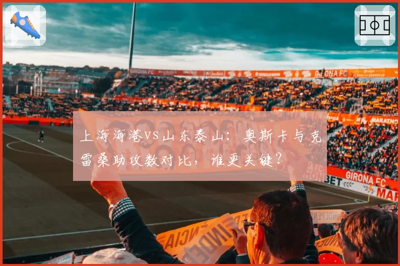 上海海港vs山东泰山：奥斯卡与克雷桑助攻数对比，谁更关键？