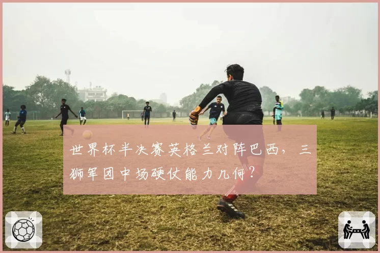 世界杯半决赛英格兰对阵巴西,三狮军团中场硬仗能力几何?