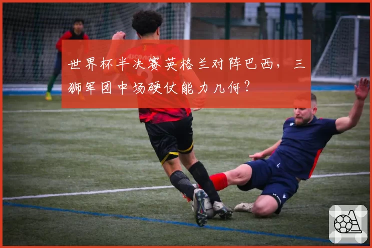世界杯半决赛英格兰对阵巴西，三狮军团中场硬仗能力几何？