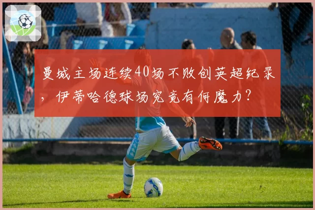 曼城主场连续40场不败创英超纪录，伊蒂哈德球场究竟有何魔力？