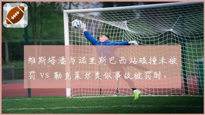 维斯塔潘与诺里斯巴西站碰撞未被罚 vs 勒克莱尔类似事故被罚时,判罚尺度争议升级