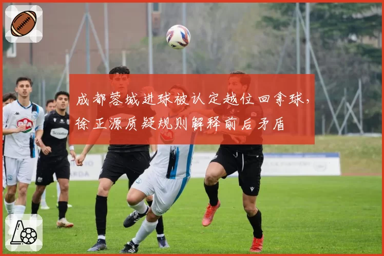 成都蓉城进球被认定越位回拿球,徐正源质疑规则解释前后矛盾