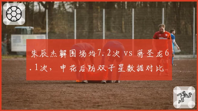朱辰杰解围场均7.2次 vs 蒋圣龙6.1次，申花后防双子星数据对比
