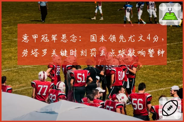 意甲冠军悬念：国米领先尤文4分，劳塔罗关键时刻罚丢点球敲响警钟