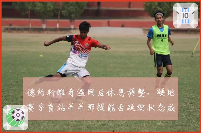 德约科维奇温网后休息调整，硬地赛季首站辛辛那提能否延续状态成疑