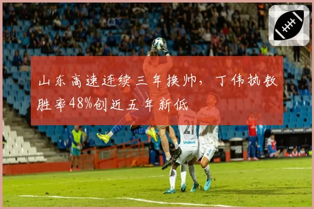 山东高速连续三年换帅，丁伟执教胜率48%创近五年新低
